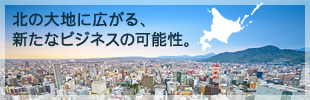 北の大地に広がる、新たなビジネスの可能性。