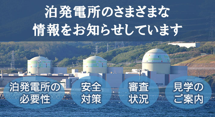 泊発電所のさまざまな情報をお知らせしています。泊発電所の必要性、安全対策、審査状況、見学のご案内。