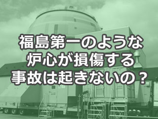 福島第一のような炉心が損傷する事故は起きないの？