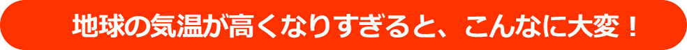 地球の気温が高くなりすぎると、こんなに大変！