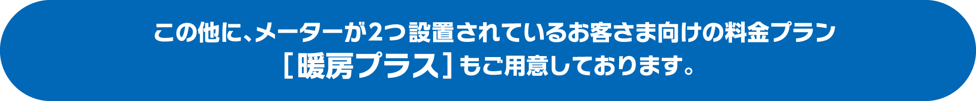 上記料金プランの他に、メーターが2つ設置されているお客さま向けの料金プラン「暖房プラス」もご用意しております。