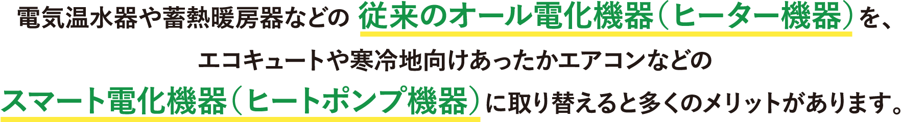 電気温水器や蓄熱暖房器などの従来のオール電化機器（ヒーター機器）を、エコキュートや寒冷地向けあったかエアコンなどのスマート電化機器（ヒートポンプ機器）に取り替えると多くのメリットがあります。