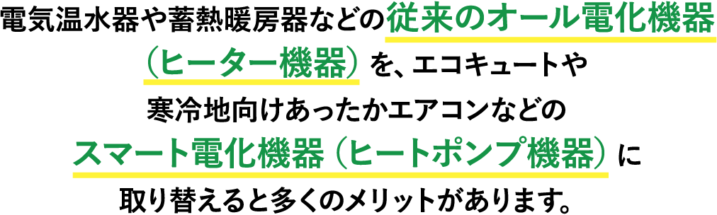 電気温水器や蓄熱暖房器などの従来のオール電化機器（ヒーター機器）を、エコキュートや寒冷地向けあったかエアコンなどのスマート電化機器（ヒートポンプ機器）に取り替えると多くのメリットがあります。