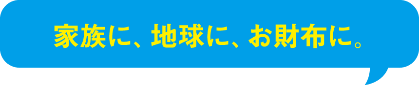 家族に、地球に、お財布に。