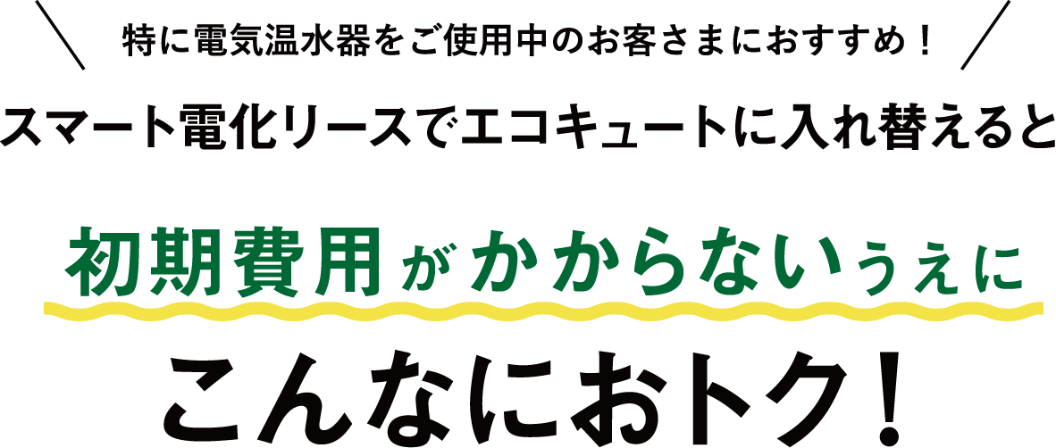 特に電気温水器をご使用中のお客さまにおすすめ！スマート電化リースでエコキュートに入れ替えると初期費用がかからないうえにこんなにおトク！